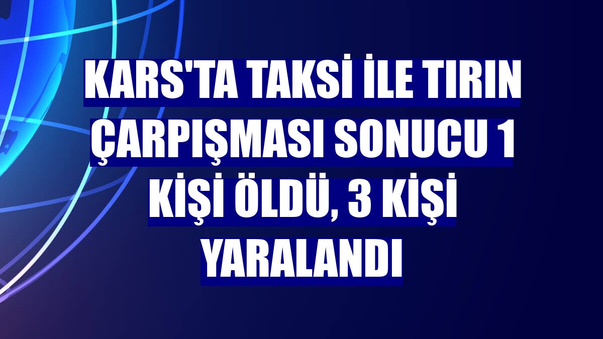 Kars'ta taksi ile tırın çarpışması sonucu 1 kişi öldü, 3 kişi yaralandı