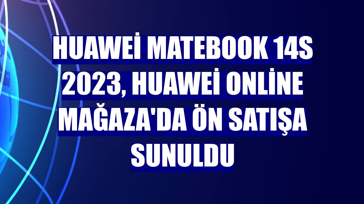 Huawei MateBook 14s 2023, Huawei Online Mağaza'da ön satışa sunuldu