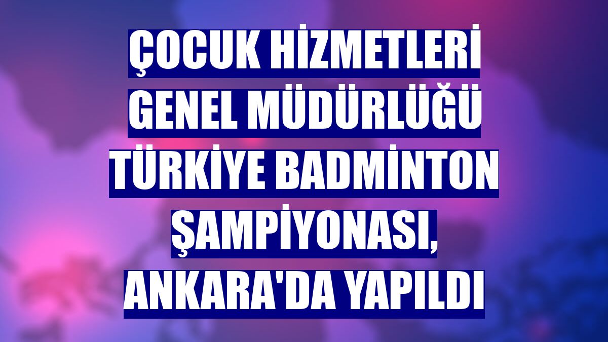Çocuk Hizmetleri Genel Müdürlüğü Türkiye Badminton Şampiyonası, Ankara'da yapıldı