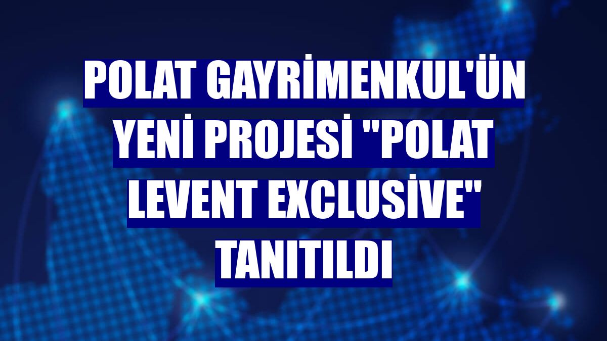 Polat Gayrimenkul'ün yeni projesi "Polat Levent Exclusive" tanıtıldı