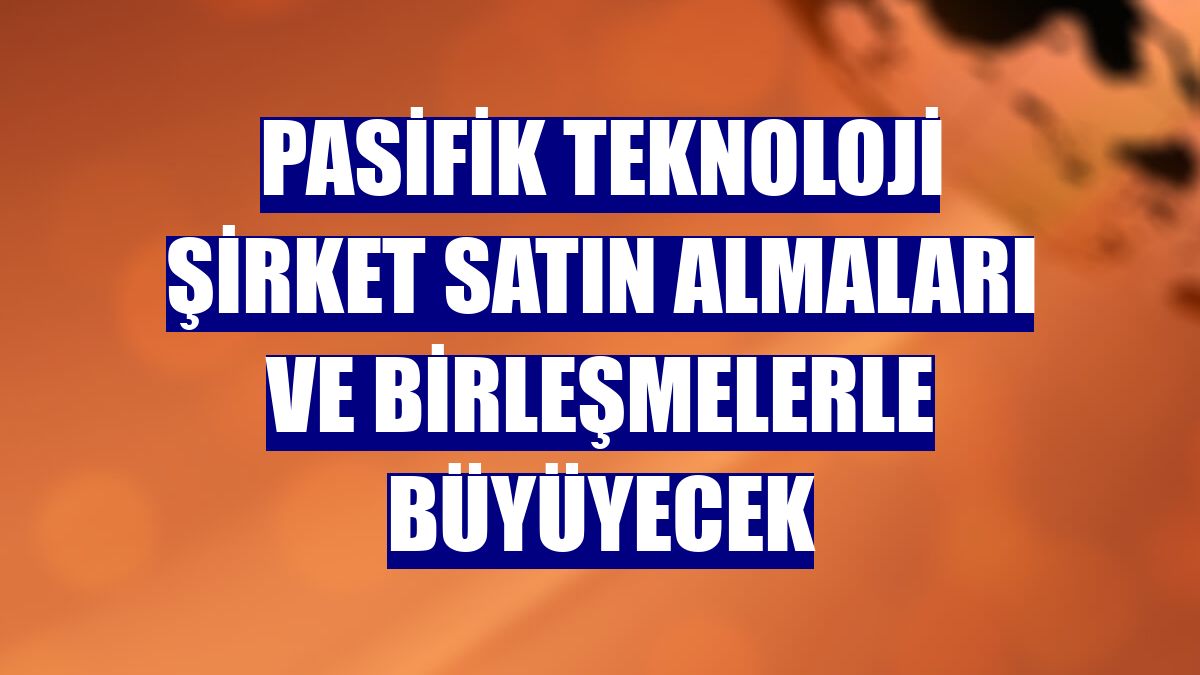 Pasifik Teknoloji şirket satın almaları ve birleşmelerle büyüyecek