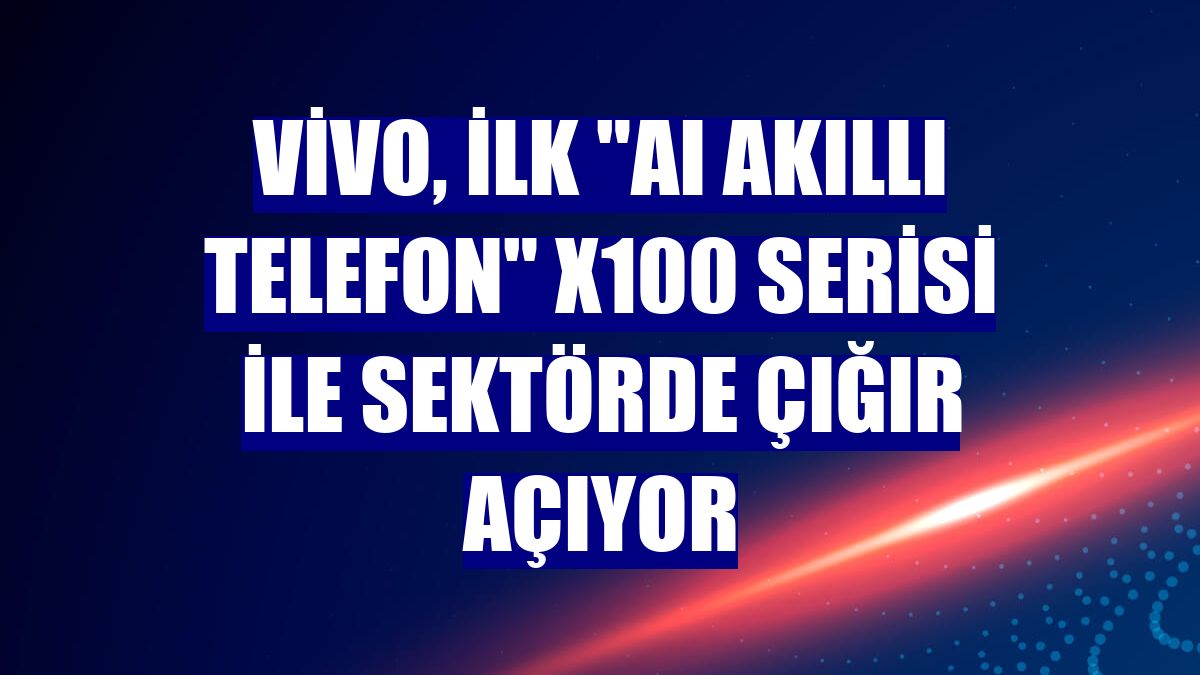 vivo, ilk "AI akıllı telefon" X100 serisi ile sektörde çığır açıyor