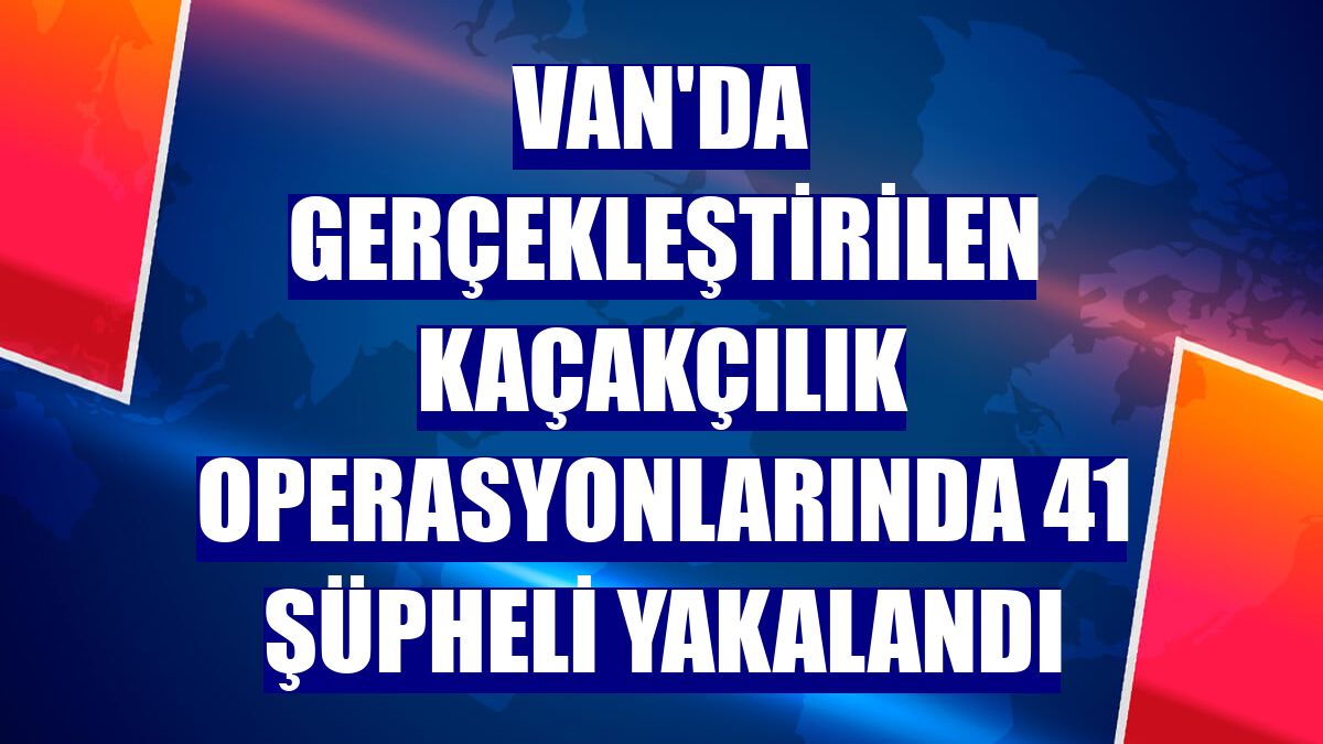Van'da gerçekleştirilen kaçakçılık operasyonlarında 41 şüpheli yakalandı