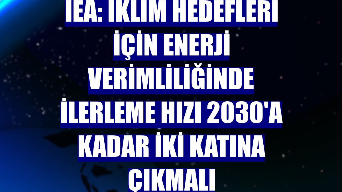 IEA: İklim hedefleri için enerji verimliliğinde ilerleme hızı 2030'a kadar iki katına çıkmalı