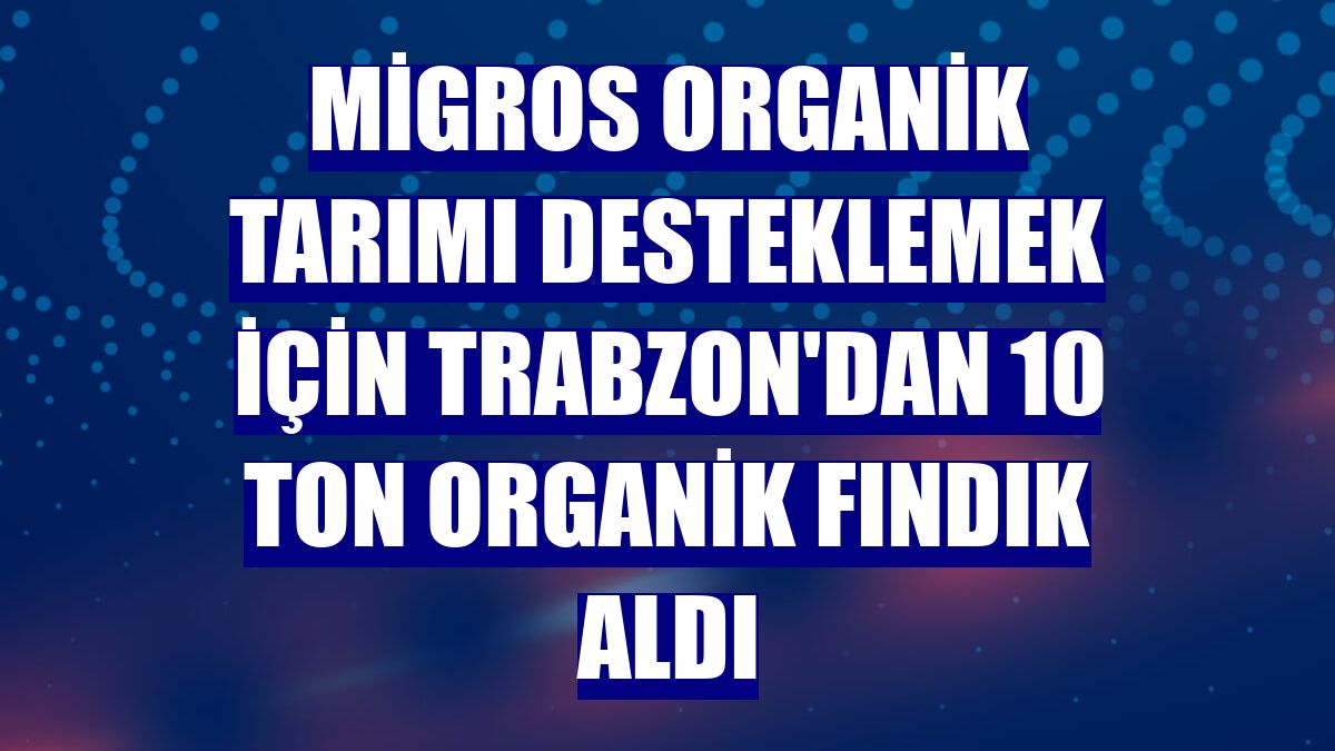 Migros organik tarımı desteklemek için Trabzon'dan 10 ton organik fındık aldı