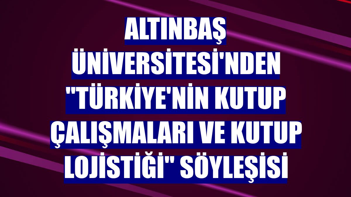 Altınbaş Üniversitesi'nden 'Türkiye'nin Kutup Çalışmaları ve Kutup Lojistiği' söyleşisi