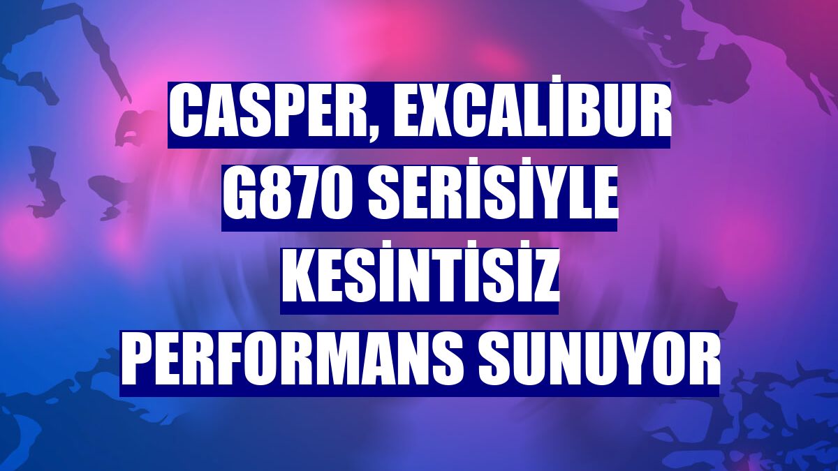 Casper, Excalibur G870 serisiyle kesintisiz performans sunuyor