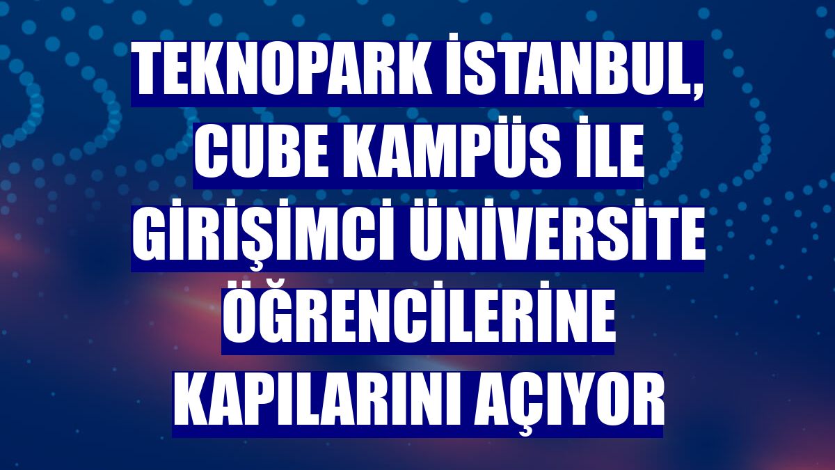 Teknopark İstanbul, Cube Kampüs ile girişimci üniversite öğrencilerine kapılarını açıyor