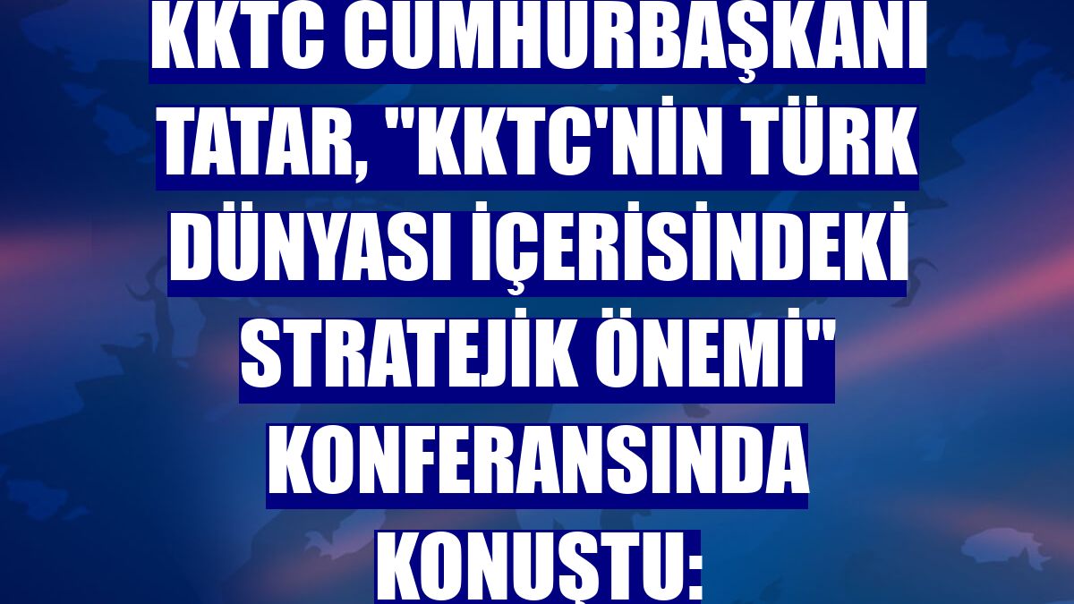 KKTC Cumhurbaşkanı Tatar, 'KKTC'nin Türk Dünyası İçerisindeki Stratejik Önemi' konferansında konuştu: