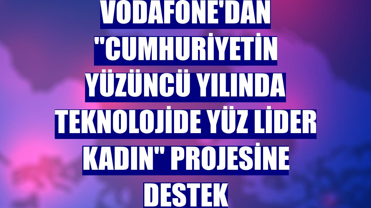 Vodafone'dan "Cumhuriyetin Yüzüncü Yılında Teknolojide Yüz Lider Kadın" projesine destek