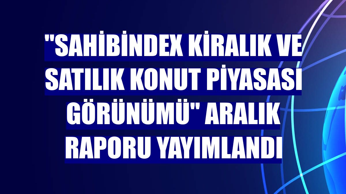 'sahibindex Kiralık ve Satılık Konut Piyasası Görünümü' aralık raporu yayımlandı