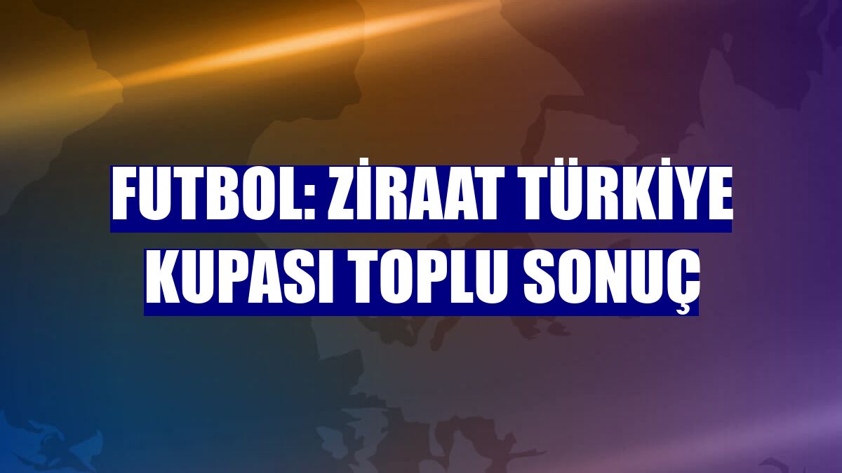 Futbol: Ziraat Türkiye Kupası toplu sonuç