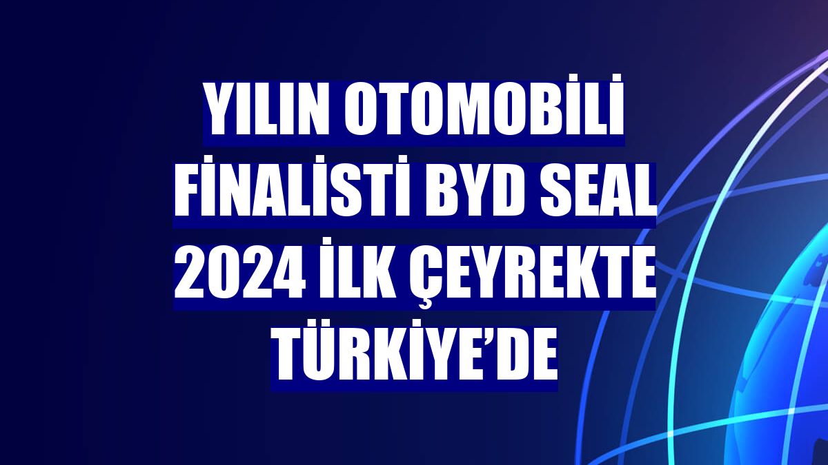 Yılın Otomobili finalisti BYD SEAL 2024 ilk çeyrekte Türkiye’de