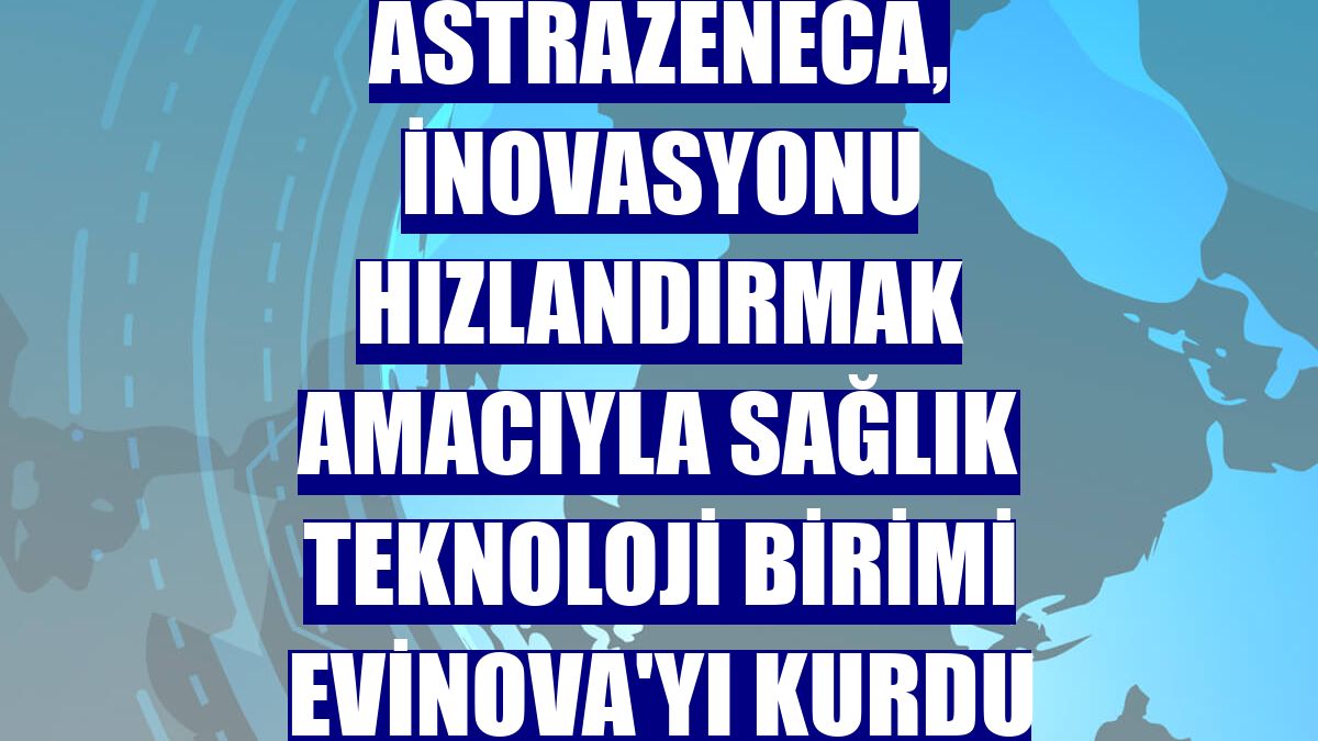 AstraZeneca, inovasyonu hızlandırmak amacıyla sağlık teknoloji birimi Evinova'yı kurdu