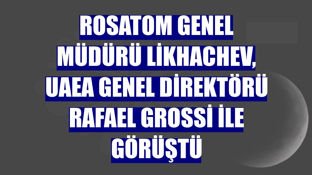 Rosatom Genel Müdürü Likhachev, UAEA Genel Direktörü Rafael Grossi ile görüştü