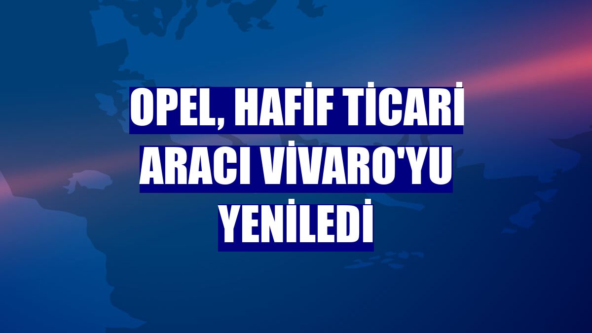 Opel, hafif ticari aracı Vivaro'yu yeniledi