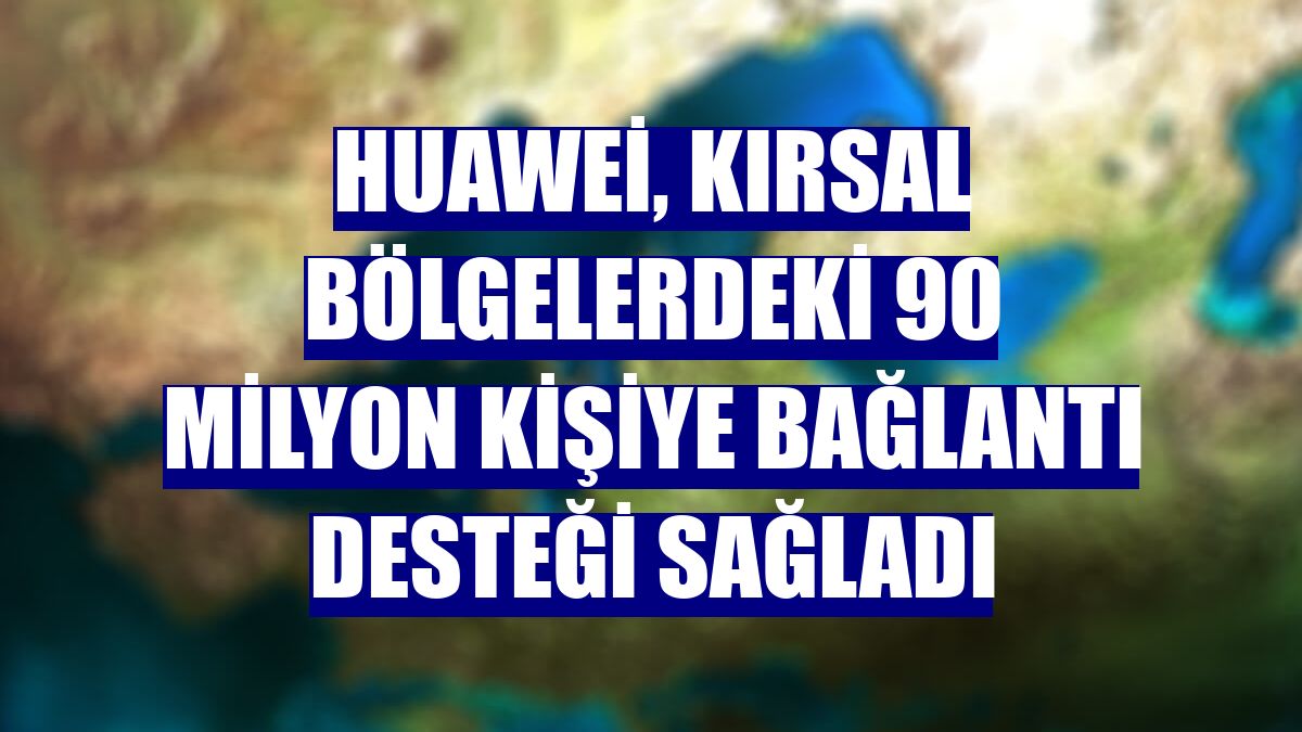 Huawei, kırsal bölgelerdeki 90 milyon kişiye bağlantı desteği sağladı