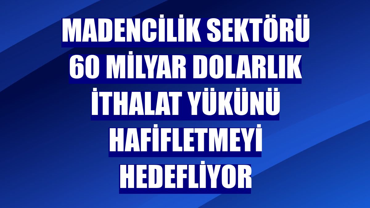 Madencilik sektörü 60 milyar dolarlık ithalat yükünü hafifletmeyi hedefliyor