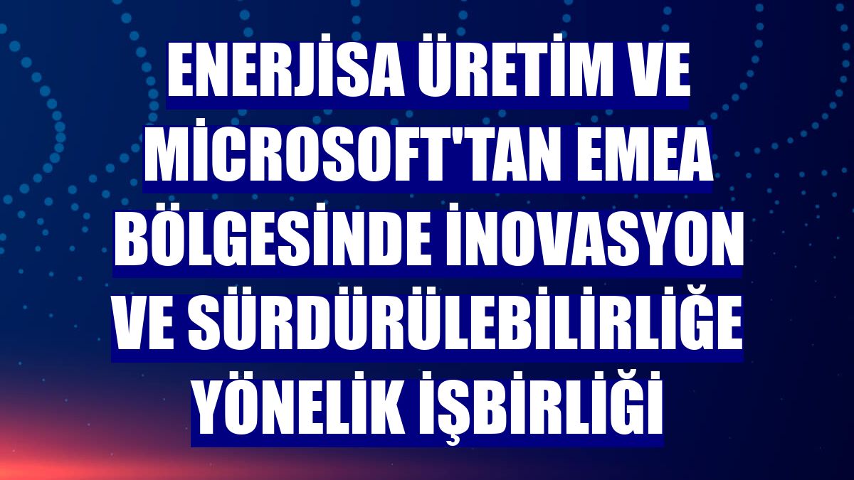 Enerjisa Üretim ve Microsoft'tan EMEA bölgesinde inovasyon ve sürdürülebilirliğe yönelik işbirliği