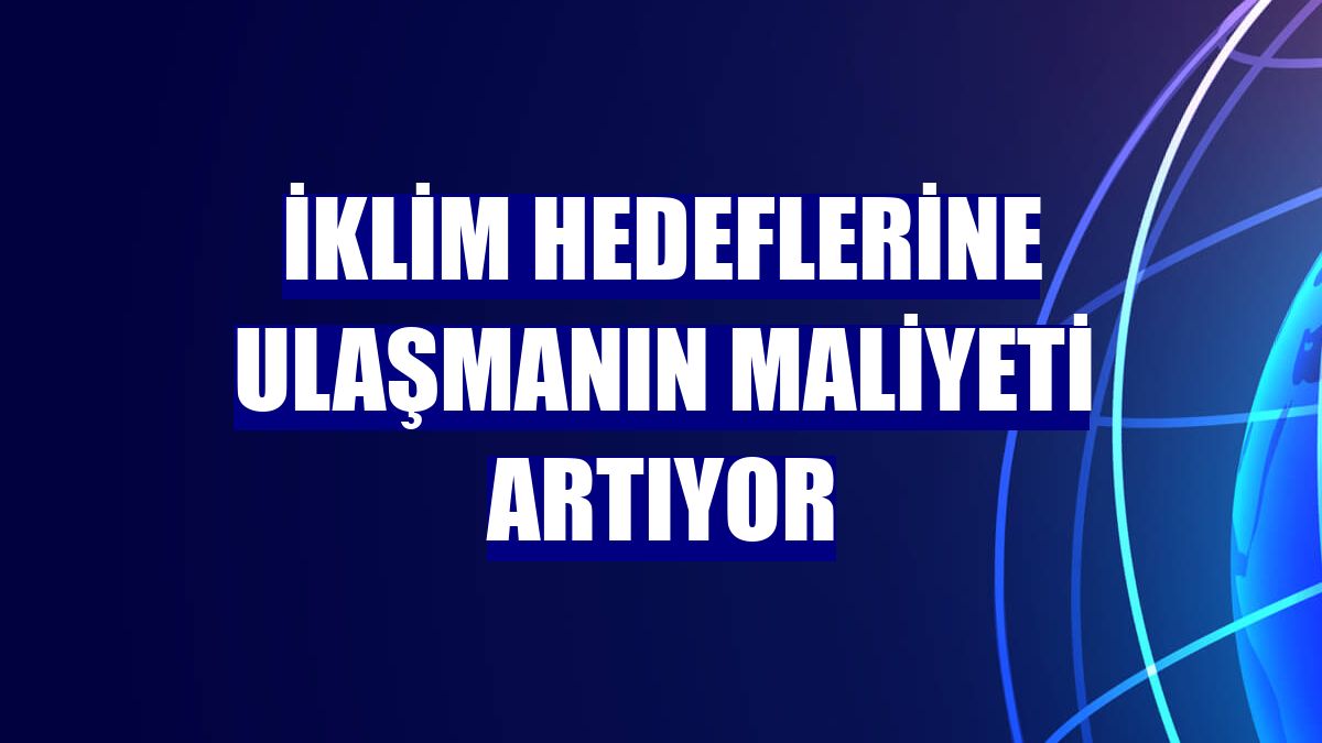 İklim hedeflerine ulaşmanın maliyeti artıyor