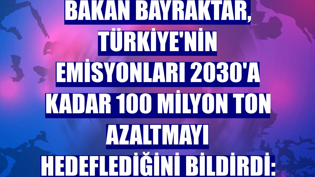 Bakan Bayraktar, Türkiye'nin emisyonları 2030'a kadar 100 milyon ton azaltmayı hedeflediğini bildirdi: