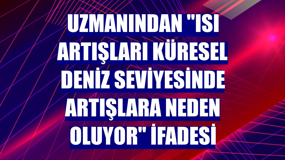 Uzmanından "ısı artışları küresel deniz seviyesinde artışlara neden oluyor" ifadesi