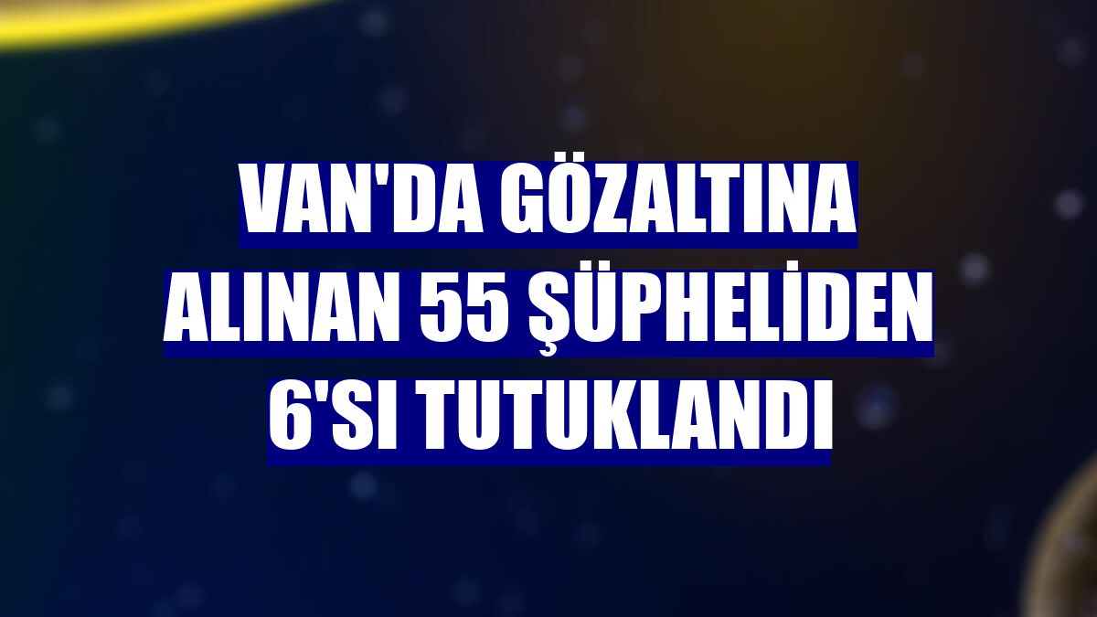 Van'da gözaltına alınan 55 şüpheliden 6'sı tutuklandı