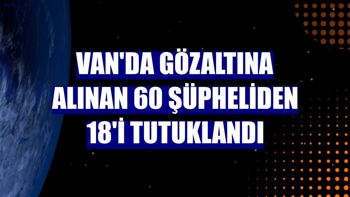 Van'da gözaltına alınan 60 şüpheliden 18'i tutuklandı