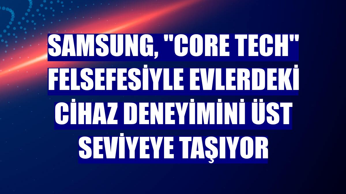 Samsung, 'Core Tech' felsefesiyle evlerdeki cihaz deneyimini üst seviyeye taşıyor