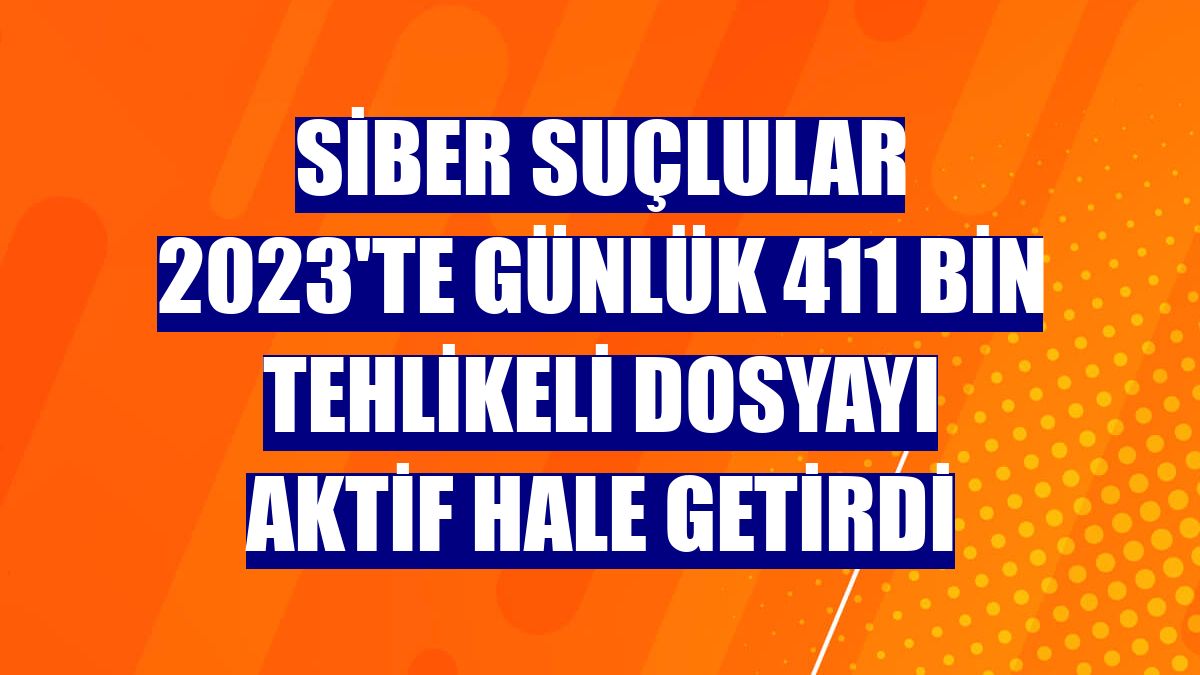 Siber suçlular 2023'te günlük 411 bin tehlikeli dosyayı aktif hale getirdi