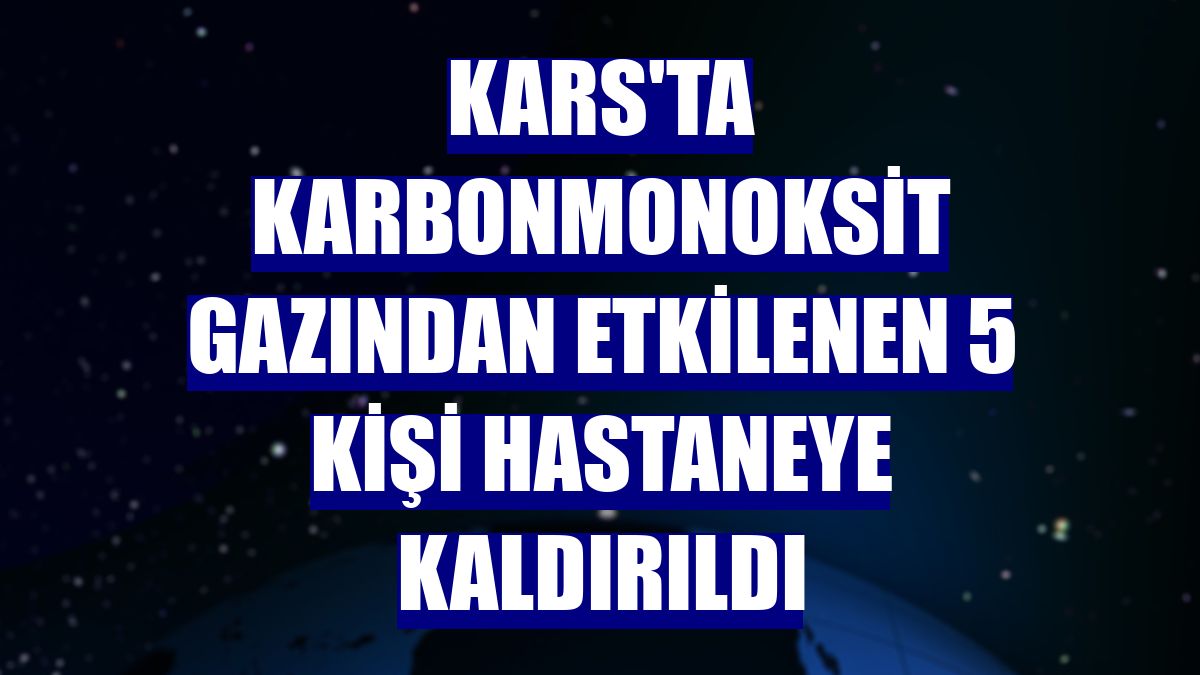 Kars'ta karbonmonoksit gazından etkilenen 5 kişi hastaneye kaldırıldı