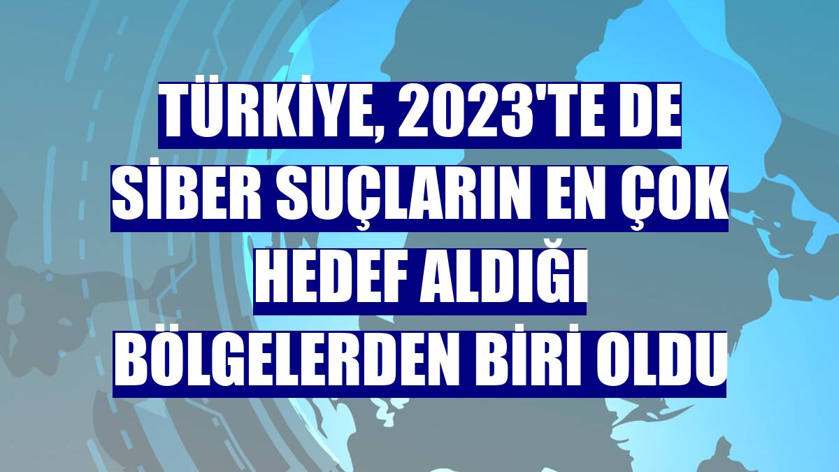 Türkiye, 2023'te de siber suçların en çok hedef aldığı bölgelerden biri oldu