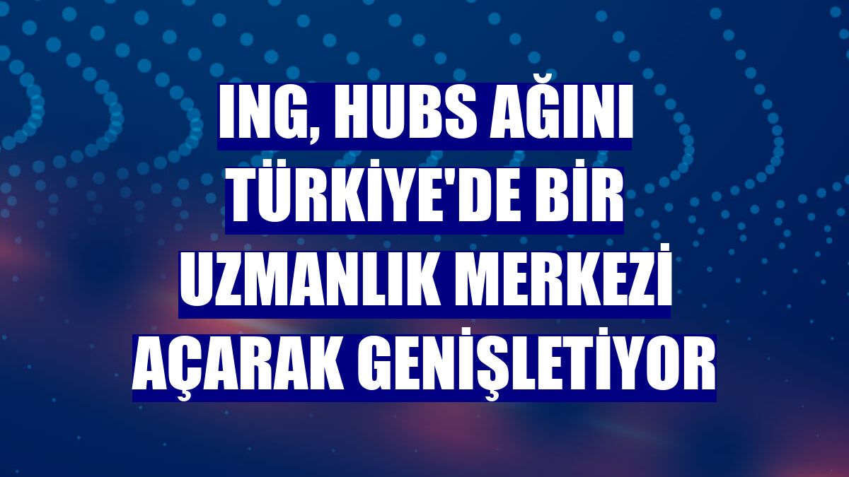 ING, Hubs ağını Türkiye'de bir uzmanlık merkezi açarak genişletiyor