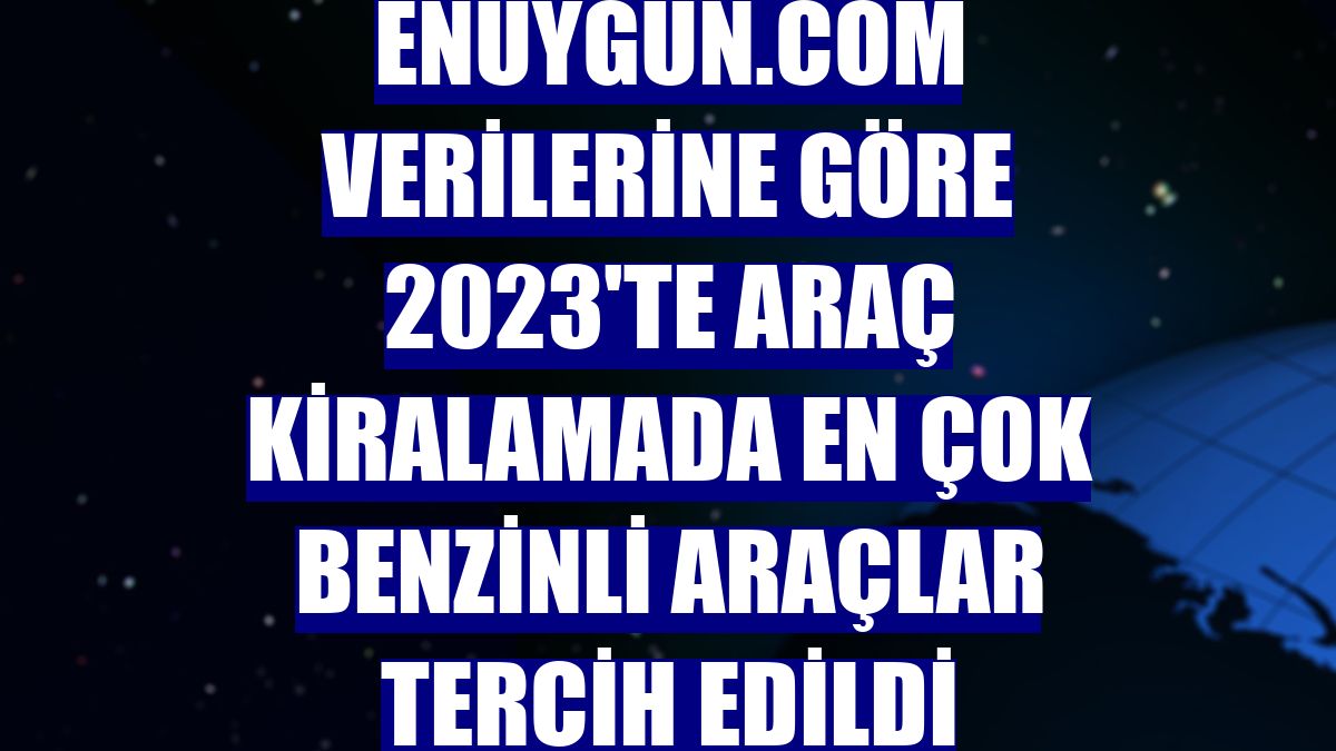 Enuygun.com verilerine göre 2023'te araç kiralamada en çok benzinli araçlar tercih edildi