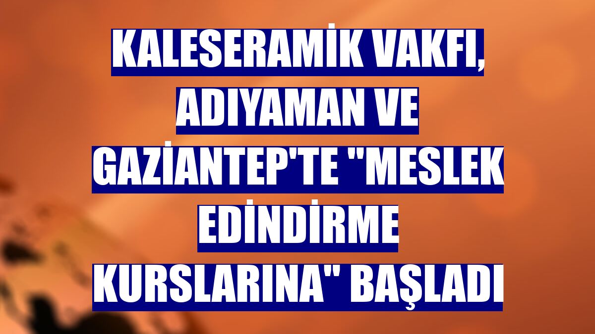 Kaleseramik Vakfı, Adıyaman ve Gaziantep'te "meslek edindirme kurslarına" başladı