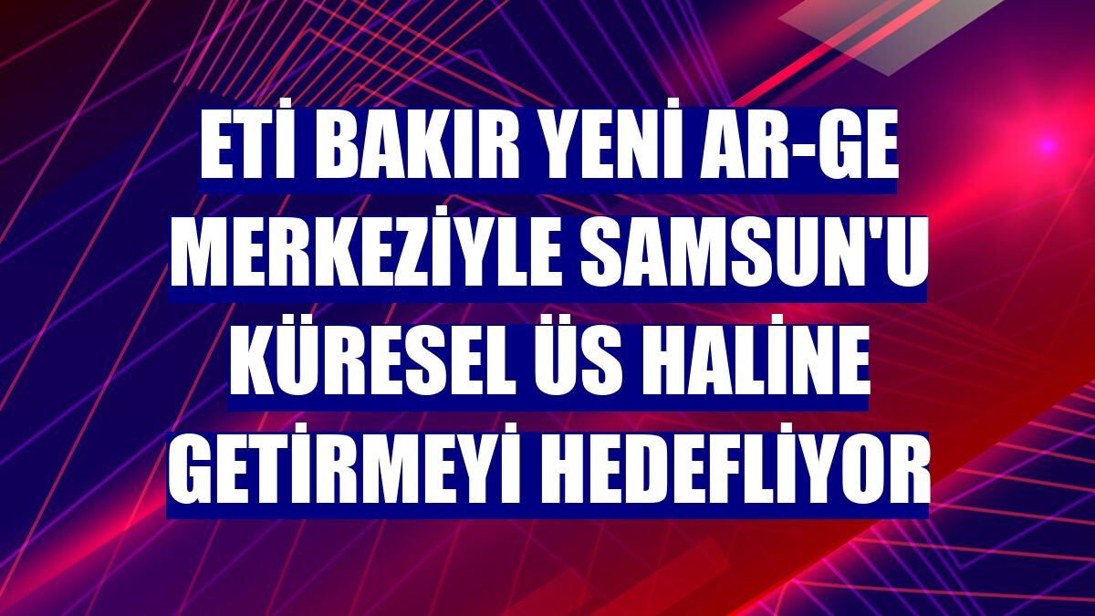 Eti Bakır yeni AR-GE merkeziyle Samsun'u küresel üs haline getirmeyi hedefliyor