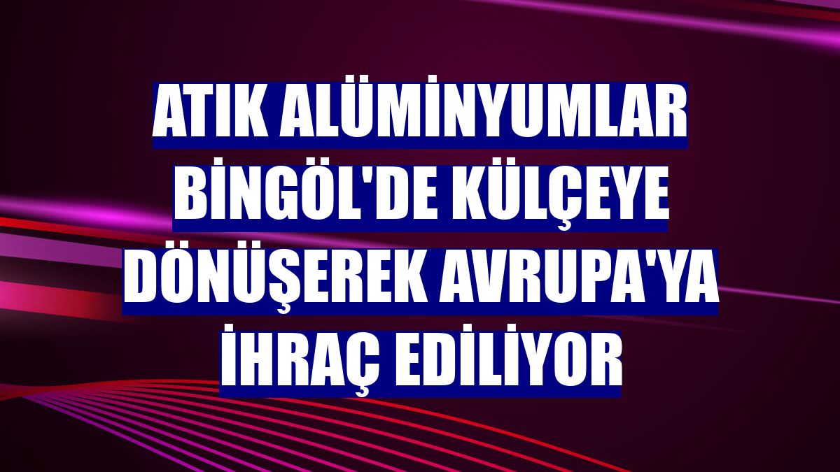 Atık alüminyumlar Bingöl'de külçeye dönüşerek Avrupa'ya ihraç ediliyor