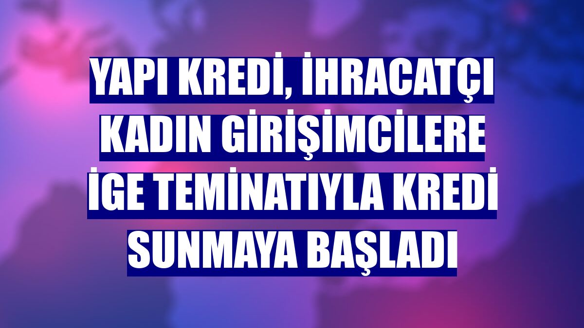 Yapı Kredi, ihracatçı kadın girişimcilere İGE teminatıyla kredi sunmaya başladı