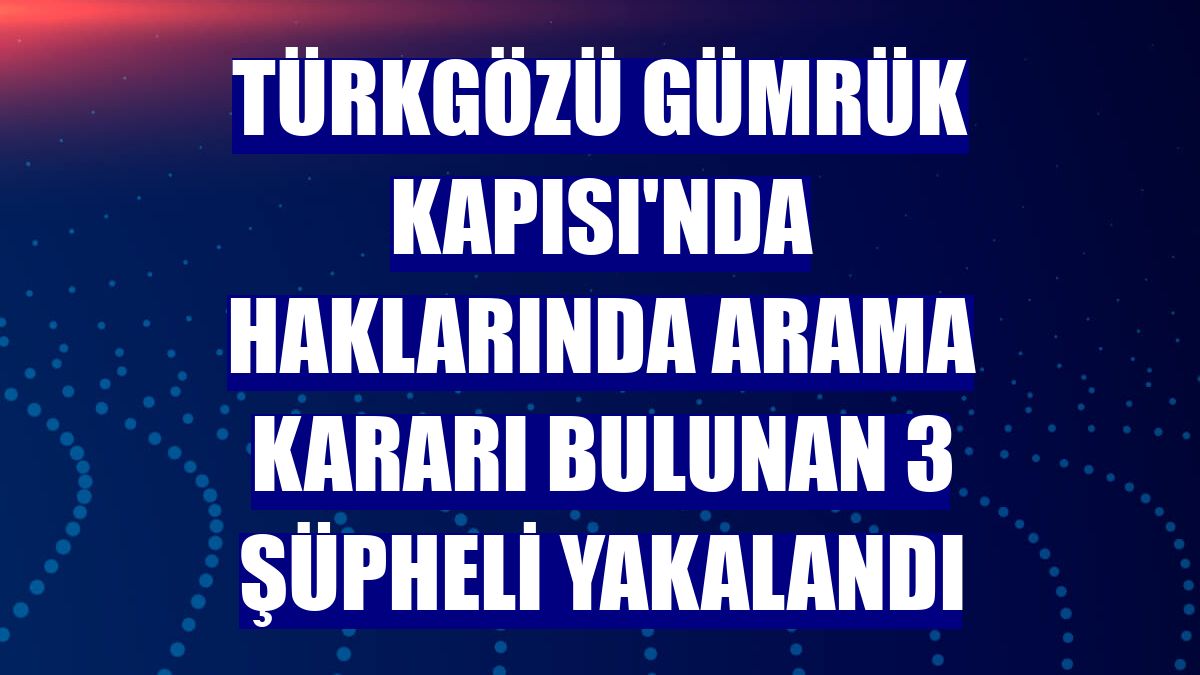 Türkgözü Gümrük Kapısı'nda haklarında arama kararı bulunan 3 şüpheli yakalandı