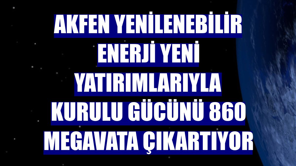 Akfen Yenilenebilir Enerji yeni yatırımlarıyla kurulu gücünü 860 megavata çıkartıyor