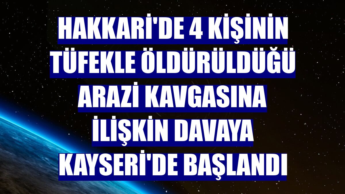 Hakkari'de 4 kişinin tüfekle öldürüldüğü arazi kavgasına ilişkin davaya Kayseri'de başlandı