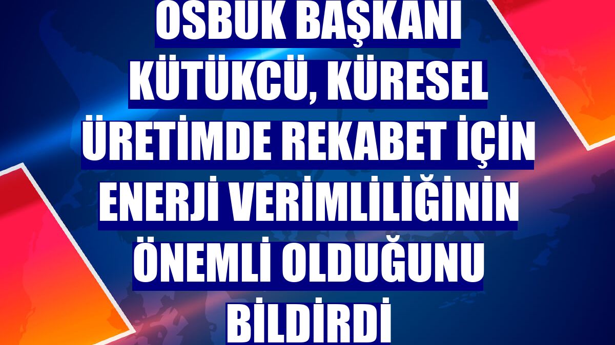 OSBÜK Başkanı Kütükcü, küresel üretimde rekabet için enerji verimliliğinin önemli olduğunu bildirdi