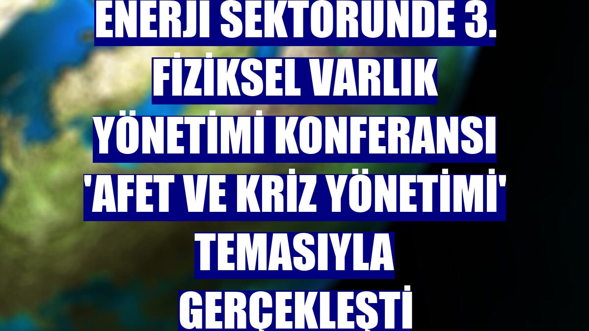 Enerji Sektöründe 3. Fiziksel Varlık Yönetimi Konferansı 'Afet ve Kriz Yönetimi' temasıyla gerçekleşti