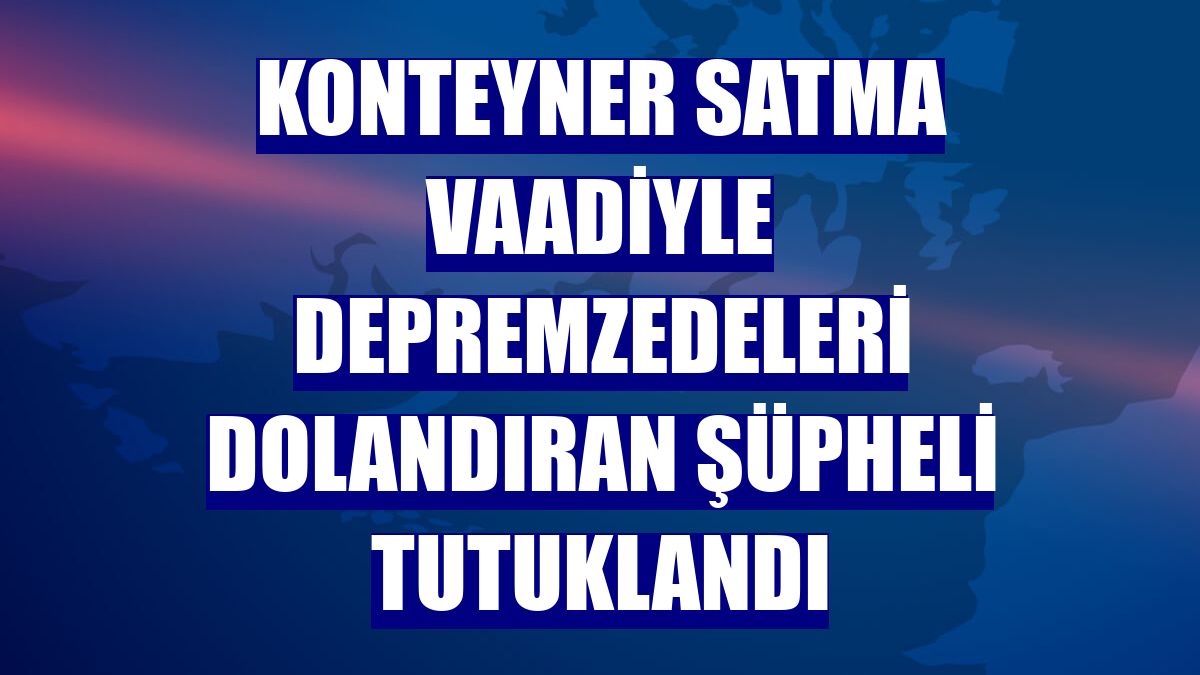 Konteyner satma vaadiyle depremzedeleri dolandıran şüpheli tutuklandı