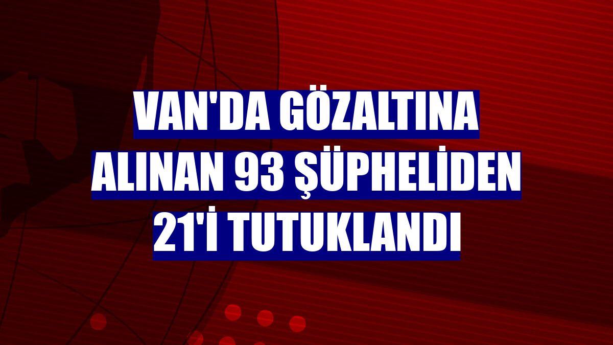 Van'da gözaltına alınan 93 şüpheliden 21'i tutuklandı