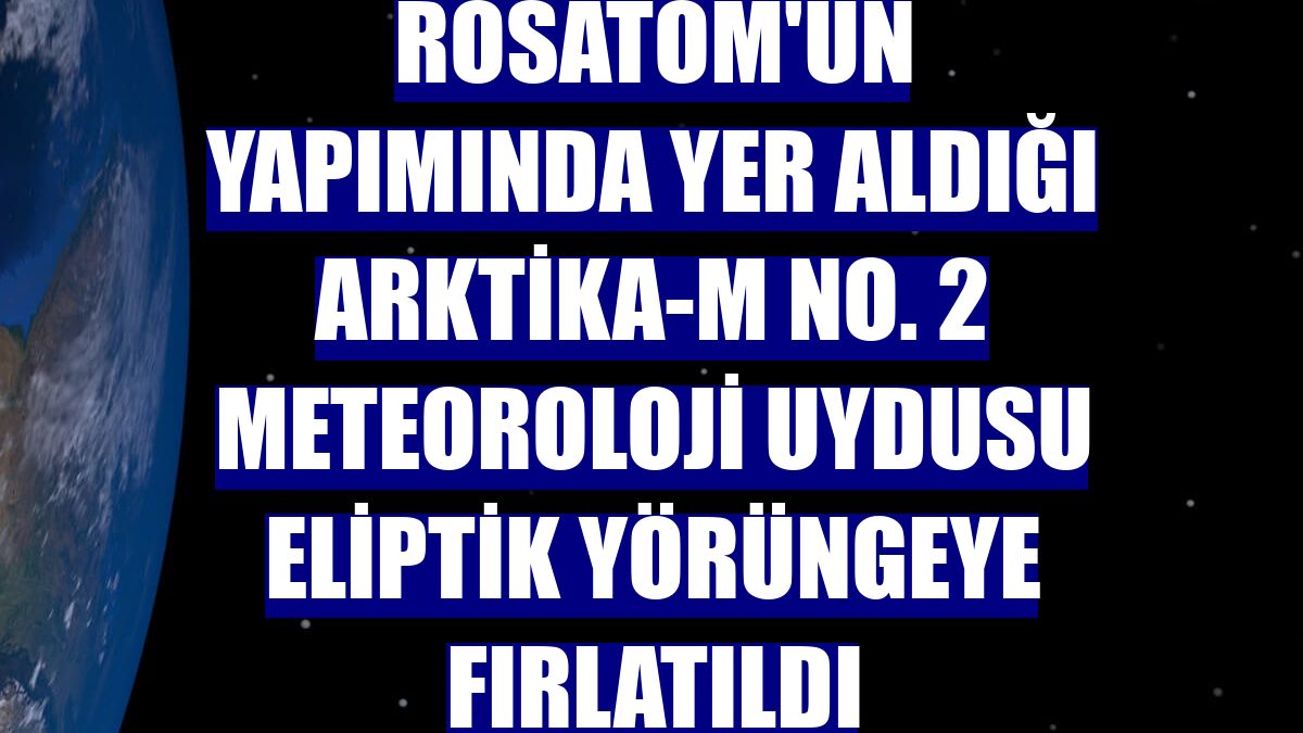 Rosatom'un yapımında yer aldığı Arktika-M No. 2 meteoroloji uydusu eliptik yörüngeye fırlatıldı
