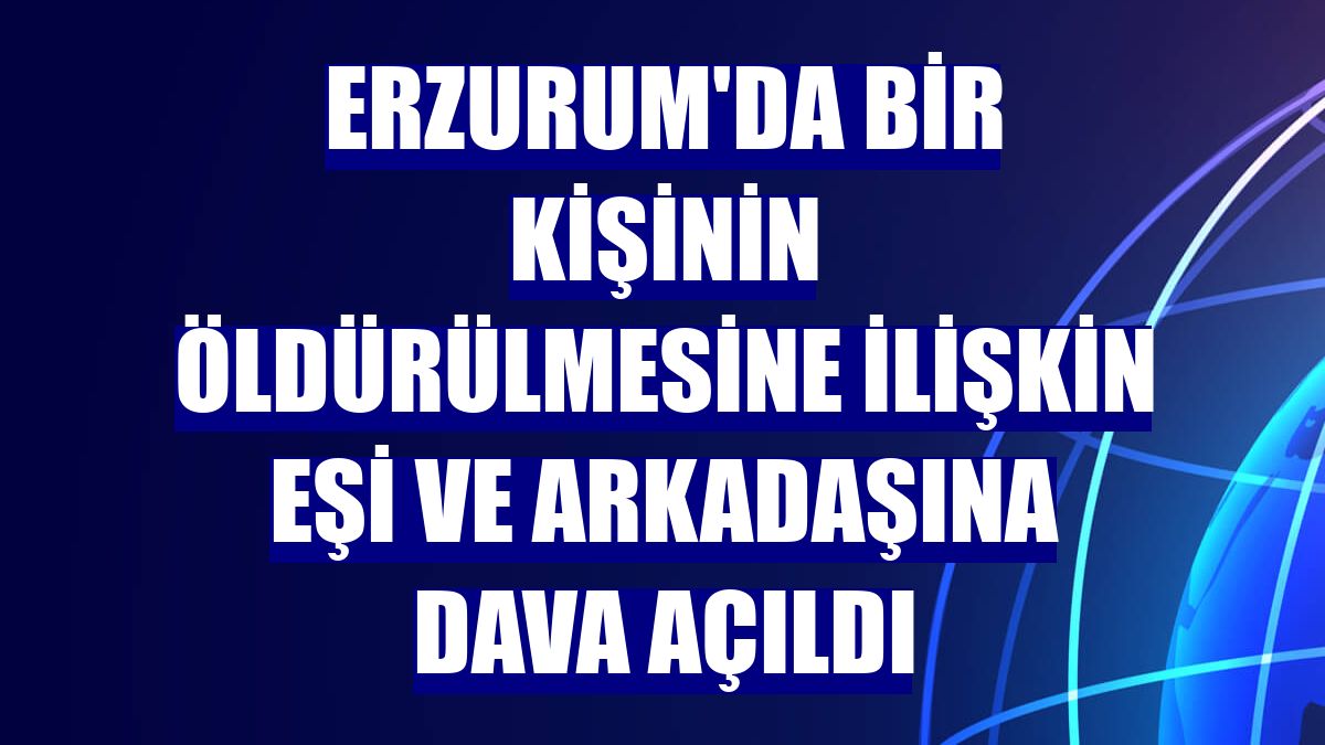Erzurum'da bir kişinin öldürülmesine ilişkin eşi ve arkadaşına dava açıldı