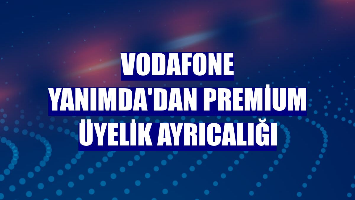 Vodafone Yanımda'dan Premium üyelik ayrıcalığı