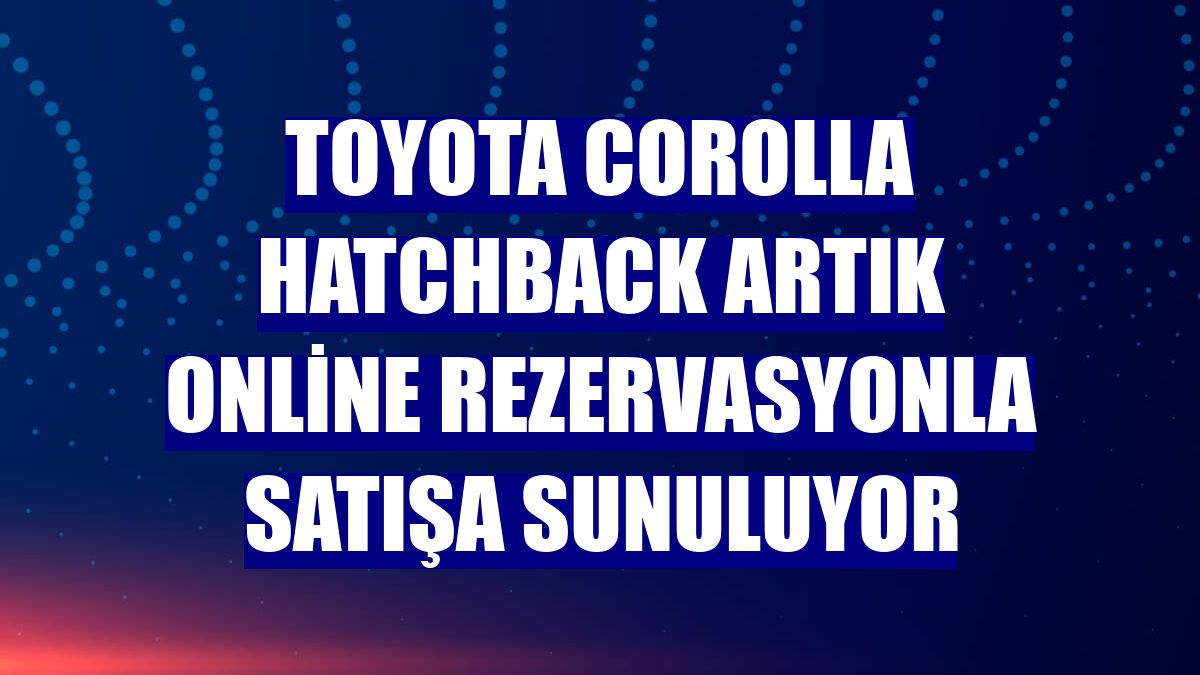 Toyota Corolla Hatchback artık online rezervasyonla satışa sunuluyor
