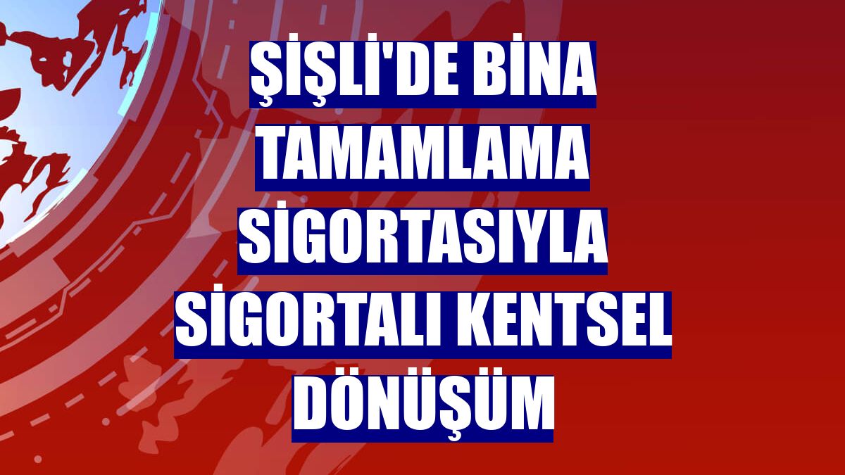 Şişli'de bina tamamlama sigortasıyla sigortalı kentsel dönüşüm